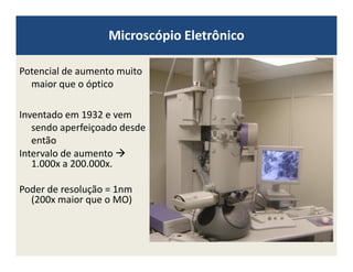 Microscópio Eletrônico
Potencial de aumento muito
maior que o óptico
Inventado em 1932 e vem
sendo aperfeiçoado desde
entãoentão
Intervalo de aumento
1.000x a 200.000x.
Poder de resolução = 1nm
(200x maior que o MO)
 