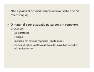 • Não é possível observar material vivo neste tipo de
microscópio;
• O material a ser estudado passa por um complexo
processo:
– Desidratação
– Fixação– Fixação
– Inclusão em resinas especiais (muito duras)
– Cortes ultrafinos obtidos através das navalhas de vidro-
ultramicrótomo;
 