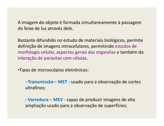 A imagem do objeto é formada simultaneamente à passagem
do feixe de luz através dele.
Bastante difundido no estudo de materiais biológicos, permite
definição de imagens intracelulares, permitindo estudos de
morfologia celular, aspectos gerais das organelas e também da
interação de parasitas com células.
•Tipos de microscópios eletrônicos:
–Transmissão – MET - usado para a observação de cortes
ultrafinos;
–Varredura – MEV - capaz de produzir imagens de alta
ampliação usado para a observação de superfícies;
 