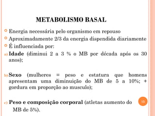 METABOLISMO BASAL
 Energia necessária pelo organismo em repouso
 Aproximadamente 2/3 da energia dispendida diariamente
 É influenciada por:
a) Idade (diminui 2 a 3 % o MB por década após os 30
anos);
b) Sexo (mulheres = peso e estatura que homens
apresentam uma diminuição do MB de 5 a 10%; +
gordura em proporção ao musculo);
c) Peso e composição corporal (atletas aumento do
MB de 5%).
15
 