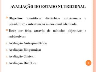 AVALIAÇÃO DO ESTADO NUTRICIONAL
 Objectivo: identificar distúrbios nutricionais e
possibilitar a intervenção nutricional adequada.
 Deve ser feita através de métodos objectivos e
subjectivos:
1. Avaliação Antropométrica
2. Avaliação Bioquímica;
3. Avaliação Clínica.
4. Avaliação Dietética 3
 