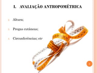 I. AVALIAÇÃO ANTROPOMÉTRICA
2. Altura;
3. Pregas cutâneas;
4. Circunferências; etc.
5
 