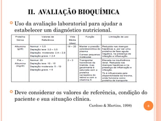 II. AVALIAÇÃO BIOQUÍMICA
 Uso da avaliação laboratorial para ajudar a
estabelecer um diagnóstico nutricional.
 Deve considerar os valores de referência, condição do
paciente e sua situação clínica.
Cardoso & Martins, 1998) 6
 