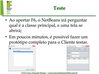 Prof Carlos Eduardo Dantas – carloseduardodantas@iftm.edu.br
Teste
• Ao apertar F6, o NetBeans irá perguntar
qual é a classe principal, e uma tela se
abrirá;
• Em poucos minutos, é possível fazer um
protótipo completo para o Cliente testar.
 
