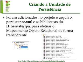 Prof Carlos Eduardo Dantas – carloseduardodantas@iftm.edu.br
Criando a Unidade de
Persistência
• Foram adicionados no projeto o arquivo
persistence.xml e as bibliotecas do
Hibernate/Jpa, para efetuar o
Mapeamento Objeto Relacional de forma
transparente
 