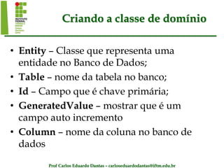 Prof Carlos Eduardo Dantas – carloseduardodantas@iftm.edu.br
Criando a classe de domínio
• Entity – Classe que representa uma
entidade no Banco de Dados;
• Table – nome da tabela no banco;
• Id – Campo que é chave primária;
• GeneratedValue – mostrar que é um
campo auto incremento
• Column – nome da coluna no banco de
dados
 