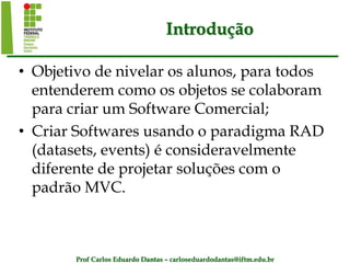 Prof Carlos Eduardo Dantas – carloseduardodantas@iftm.edu.br
Introdução
• Objetivo de nivelar os alunos, para todos
entenderem como os objetos se colaboram
para criar um Software Comercial;
• Criar Softwares usando o paradigma RAD
(datasets, events) é consideravelmente
diferente de projetar soluções com o
padrão MVC.
 