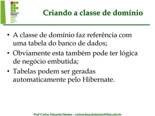 Prof Carlos Eduardo Dantas – carloseduardodantas@iftm.edu.br
Criando a classe de domínio
• A classe de domínio faz referência com
uma tabela do banco de dados;
• Obviamente esta também pode ter lógica
de negócio embutida;
• Tabelas podem ser geradas
automaticamente pelo Hibernate.
 