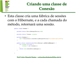 Prof Carlos Eduardo Dantas – carloseduardodantas@iftm.edu.br
Criando uma classe de
Conexão
• Esta classe cria uma fábrica de sessões
com o Hibernate, e a cada chamada do
método, retornará uma sessão.
 