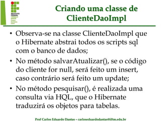 Prof Carlos Eduardo Dantas – carloseduardodantas@iftm.edu.br
Criando uma classe de
ClienteDaoImpl
• Observa-se na classe ClienteDaoImpl que
o Hibernate abstrai todos os scripts sql
com o banco de dados;
• No método salvarAtualizar(), se o código
do cliente for null, será feito um insert,
caso contrário será feito um update;
• No método pesquisar(), é realizada uma
consulta via HQL, que o Hibernate
traduzirá os objetos para tabelas.
 
