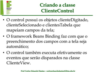 Prof Carlos Eduardo Dantas – carloseduardodantas@iftm.edu.br
Criando a classe
ClienteControl
• O control possui os objetos clienteDigitado,
clienteSelecionado e clientesTabela que
mapeiam campos da tela;
• O framework Beans Binding faz com que o
preenchimento dos campos com a tela seja
automático;
• O control também executa efetivamente os
eventos que serão disparados na classe
ClienteView.
 