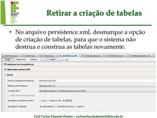 Prof Carlos Eduardo Dantas – carloseduardodantas@iftm.edu.br
Retirar a criação de tabelas
• No arquivo persistence.xml, desmarque a opção
de criação de tabelas, para que o sistema não
destrua e construa as tabelas novamente.
 