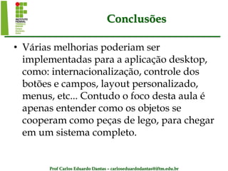 Prof Carlos Eduardo Dantas – carloseduardodantas@iftm.edu.br
Conclusões
• Várias melhorias poderiam ser
implementadas para a aplicação desktop,
como: internacionalização, controle dos
botões e campos, layout personalizado,
menus, etc... Contudo o foco desta aula é
apenas entender como os objetos se
cooperam como peças de lego, para chegar
em um sistema completo.
 