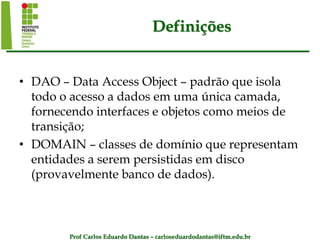 Prof Carlos Eduardo Dantas – carloseduardodantas@iftm.edu.br
Definições
• DAO – Data Access Object – padrão que isola
todo o acesso a dados em uma única camada,
fornecendo interfaces e objetos como meios de
transição;
• DOMAIN – classes de domínio que representam
entidades a serem persistidas em disco
(provavelmente banco de dados).
 