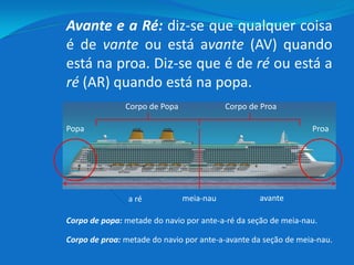 Avante e a Ré: diz-se que qualquer coisa
é de vante ou está avante (AV) quando
está na proa. Diz-se que é de ré ou está a
ré (AR) quando está na popa.
avantea ré
ProaPopa
Corpo de ProaCorpo de Popa
Corpo de popa: metade do navio por ante-a-ré da seção de meia-nau.
Corpo de proa: metade do navio por ante-a-avante da seção de meia-nau.
meia-nau
 