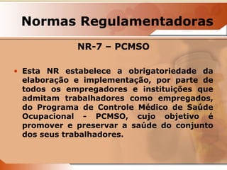 Normas Regulamentadoras 
NR-7 – PCMSO 
• Esta NR estabelece a obrigatoriedade da 
elaboração e implementação, por parte de 
todos os empregadores e instituições que 
admitam trabalhadores como empregados, 
do Programa de Controle Médico de Saúde 
Ocupacional - PCMSO, cujo objetivo é 
promover e preservar a saúde do conjunto 
dos seus trabalhadores. 
 