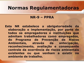 Normas Regulamentadoras 
NR-9 – PPRA 
Esta NR estabelece a obrigatoriedade da 
elaboração e implementação, por parte de 
todos os empregadores e instituições que 
admitam trabalhadores como empregados, 
do Programa de Prevenção de Riscos 
Ambientais, através da antecipação, 
reconhecimento, avaliação e consequente 
controle da ocorrência de riscos ambientais 
existentes ou que venham a existir no 
ambiente de trabalho. 
 