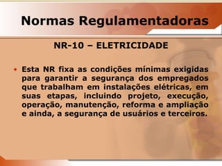 Normas Regulamentadoras 
NR-10 – ELETRICIDADE 
• Esta NR fixa as condições mínimas exigidas 
para garantir a segurança dos empregados 
que trabalham em instalações elétricas, em 
suas etapas, incluindo projeto, execução, 
operação, manutenção, reforma e ampliação 
e ainda, a segurança de usuários e terceiros. 
 
