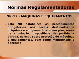 Normas Regulamentadoras 
NR-12 - MÁQUINAS E EQUIPAMENTOS 
• Esta NR estabelece os procedimentos 
obrigatórios nos locais destinados a 
máquinas e equipamentos, como piso, áreas 
de circulação, dispositivos de partida e 
parada, normas sobre proteção de máquinas 
e equipamentos, bem como manutenção e 
operação 
 