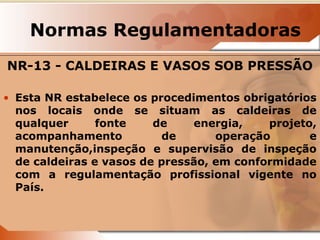 Normas Regulamentadoras 
NR-13 - CALDEIRAS E VASOS SOB PRESSÃO 
• Esta NR estabelece os procedimentos obrigatórios 
nos locais onde se situam as caldeiras de 
qualquer fonte de energia, projeto, 
acompanhamento de operação e 
manutenção,inspeção e supervisão de inspeção 
de caldeiras e vasos de pressão, em conformidade 
com a regulamentação profissional vigente no 
País. 
 