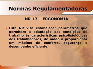 Normas Regulamentadoras 
NR-17 – ERGONOMIA 
• Esta NR visa estabelecer parâmetros que 
permitam a adaptação das condições de 
trabalho às características psicofisiológicas 
dos trabalhadores, de modo a proporcionar 
um máximo de conforto, segurança e 
desempenho eficiente. 
 