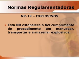 Normas Regulamentadoras 
NR-19 – EXPLOSIVOS 
• Esta NR estabelece o fiel cumprimento 
do procedimento em manusear, 
transportar e armazenar explosivos. 
 