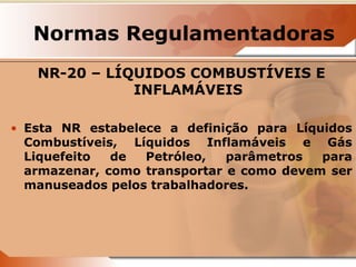 Normas Regulamentadoras 
NR-20 – LÍQUIDOS COMBUSTÍVEIS E 
INFLAMÁVEIS 
• Esta NR estabelece a definição para Líquidos 
Combustíveis, Líquidos Inflamáveis e Gás 
Liquefeito de Petróleo, parâmetros para 
armazenar, como transportar e como devem ser 
manuseados pelos trabalhadores. 
 
