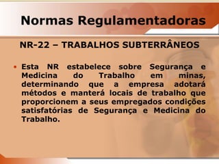Normas Regulamentadoras 
NR-22 – TRABALHOS SUBTERRÂNEOS 
• Esta NR estabelece sobre Segurança e 
Medicina do Trabalho em minas, 
determinando que a empresa adotará 
métodos e manterá locais de trabalho que 
proporcionem a seus empregados condições 
satisfatórias de Segurança e Medicina do 
Trabalho. 
 