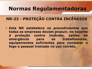 Normas Regulamentadoras 
NR-23 - PROTEÇÃO CONTRA INCÊNDIOS 
• Esta NR estabelece os procedimentos que 
todas as empresas devam possuir, no tocante 
à proteção contra incêndio, saídas de 
emergência para os trabalhadores, 
equipamentos suficientes para combater o 
fogo e pessoal treinado no uso correto. 
 