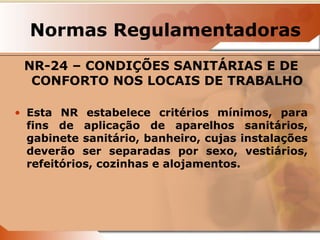 Normas Regulamentadoras 
NR-24 – CONDIÇÕES SANITÁRIAS E DE 
CONFORTO NOS LOCAIS DE TRABALHO 
• Esta NR estabelece critérios mínimos, para 
fins de aplicação de aparelhos sanitários, 
gabinete sanitário, banheiro, cujas instalações 
deverão ser separadas por sexo, vestiários, 
refeitórios, cozinhas e alojamentos. 
 