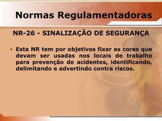 Normas Regulamentadoras 
NR-26 - SINALIZAÇÃO DE SEGURANÇA 
• Esta NR tem por objetivos fixar as cores que 
devam ser usadas nos locais de trabalho 
para prevenção de acidentes, identificando, 
delimitando e advertindo contra riscos. 
 