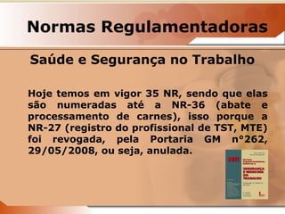 Normas Regulamentadoras 
Saúde e Segurança no Trabalho 
Hoje temos em vigor 35 NR, sendo que elas 
são numeradas até a NR-36 (abate e 
processamento de carnes), isso porque a 
NR-27 (registro do profissional de TST, MTE) 
foi revogada, pela Portaria GM n°262, 
29/05/2008, ou seja, anulada. 
 