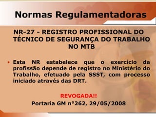Normas Regulamentadoras 
NR-27 - REGISTRO PROFISSIONAL DO 
TÉCNICO DE SEGURANÇA DO TRABALHO 
NO MTB 
• Esta NR estabelece que o exercício da 
profissão depende de registro no Ministério do 
Trabalho, efetuado pela SSST, com processo 
iniciado através das DRT. 
REVOGADA!! 
Portaria GM n°262, 29/05/2008 
 
