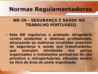 Normas Regulamentadoras 
NR-29 - SEGURANÇA E SAÚDE NO 
TRABALHO PORTUÁRIO 
• Esta NR regulariza a proteção obrigatória 
contra acidentes e doenças profissionais, 
alcançando as melhores condições possíveis 
de segurança e saúde aos trabalhadores, 
que exerçam atividades nos portos 
organizados e instalações portuárias de uso 
privativo e retroportuárias, situadas dentro 
ou fora da área do porto organizado. 
 