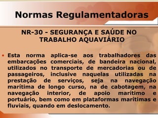 Normas Regulamentadoras 
NR-30 - SEGURANÇA E SAÚDE NO 
TRABALHO AQUAVIÁRIO 
• Esta norma aplica-se aos trabalhadores das 
embarcações comerciais, de bandeira nacional, 
utilizados no transporte de mercadorias ou de 
passageiros, inclusive naquelas utilizadas na 
prestação de serviços, seja na navegação 
marítima de longo curso, na de cabotagem, na 
navegação interior, de apoio marítimo e 
portuário, bem como em plataformas marítimas e 
fluviais, quando em deslocamento. 
 
