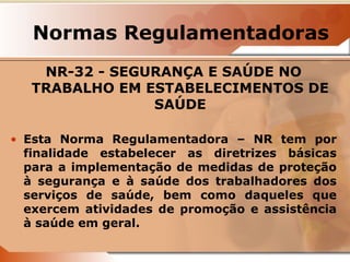 Normas Regulamentadoras 
NR-32 - SEGURANÇA E SAÚDE NO 
TRABALHO EM ESTABELECIMENTOS DE 
SAÚDE 
• Esta Norma Regulamentadora – NR tem por 
finalidade estabelecer as diretrizes básicas 
para a implementação de medidas de proteção 
à segurança e à saúde dos trabalhadores dos 
serviços de saúde, bem como daqueles que 
exercem atividades de promoção e assistência 
à saúde em geral. 
 