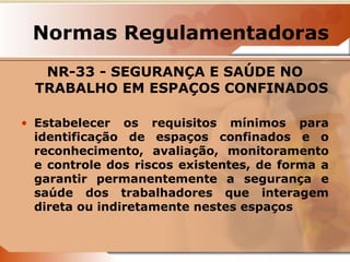 Normas Regulamentadoras 
NR-33 - SEGURANÇA E SAÚDE NO 
TRABALHO EM ESPAÇOS CONFINADOS 
• Estabelecer os requisitos mínimos para 
identificação de espaços confinados e o 
reconhecimento, avaliação, monitoramento 
e controle dos riscos existentes, de forma a 
garantir permanentemente a segurança e 
saúde dos trabalhadores que interagem 
direta ou indiretamente nestes espaços 
 