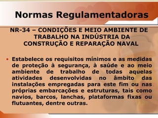 Normas Regulamentadoras 
NR-34 – CONDIÇÕES E MEIO AMBIENTE DE 
TRABALHO NA INDÚSTRIA DA 
CONSTRUÇÃO E REPARAÇÃO NAVAL 
• Estabelece os requisitos mínimos e as medidas 
de proteção à segurança, à saúde e ao meio 
ambiente de trabalho de todas aquelas 
atividades desenvolvidas no âmbito das 
instalações empregadas para este fim ou nas 
próprias embarcações e estruturas, tais como 
navios, barcos, lanchas, plataformas fixas ou 
flutuantes, dentre outras. 
 