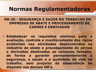Normas Regulamentadoras 
NR-36 - SEGURANÇA E SAÚDE NO TRABALHO EM 
EMPRESAS DE ABATE E PROCESSAMENTO DE 
CARNES E DERIVADOS 
• Estabelecer os requisitos mínimos para a 
avaliação, controle e monitoramento dos riscos 
existentes nas atividades desenvolvidas na 
indústria de abate e processamento de carnes 
e derivados destinados ao consumo humano, 
de forma a garantir permanentemente a 
segurança, a saúde e a qualidade de vida no 
trabalho, sem prejuízo da observância do 
disposto nas demais NR’s. 
 