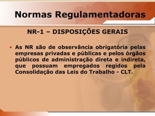 Normas Regulamentadoras 
NR-1 – DISPOSIÇÕES GERAIS 
• As NR são de observância obrigatória pelas 
empresas privadas e públicas e pelos órgãos 
públicos de administração direta e indireta, 
que possuam empregados regidos pela 
Consolidação das Leis do Trabalho - CLT. 
 