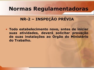 Normas Regulamentadoras 
NR-2 – INSPEÇÃO PRÉVIA 
• Todo estabelecimento novo, antes de iniciar 
suas atividades, deverá solicitar provação 
de suas instalações ao Órgão do Ministério 
do Trabalho. 
 