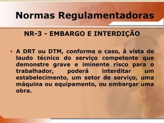 Normas Regulamentadoras 
NR-3 - EMBARGO E INTERDIÇÃO 
• A DRT ou DTM, conforme o caso, à vista de 
laudo técnico do serviço competente que 
demonstre grave e iminente risco para o 
trabalhador, poderá interditar um 
estabelecimento, um setor de serviço, uma 
máquina ou equipamento, ou embargar uma 
obra. 
 
