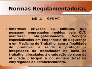 Normas Regulamentadoras 
NR-4 – SESMT 
• Empresas privadas ou públicas, que 
possuam empregados regidos pela CLT, 
manterão obrigatoriamente Serviços 
Especializados em Engenharia de Segurança 
e em Medicina do Trabalho, com a finalidade 
de promover a saúde e proteger a 
integridade do trabalhador no local de 
trabalho, vinculados à graduação do risco da 
atividade principal e do número total de 
empregados do estabelecimento. 
 