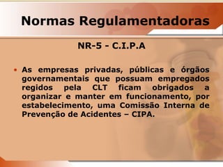 Normas Regulamentadoras 
NR-5 - C.I.P.A 
• As empresas privadas, públicas e órgãos 
governamentais que possuam empregados 
regidos pela CLT ficam obrigados a 
organizar e manter em funcionamento, por 
estabelecimento, uma Comissão Interna de 
Prevenção de Acidentes – CIPA. 
 