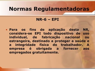 Normas Regulamentadoras 
NR-6 – EPI 
• Para os fins de aplicação desta NR, 
considera-se EPI todo dispositivo de uso 
individual, de fabricação nacional ou 
estrangeira, destinado a proteger a saúde e 
a integridade física do trabalhador. A 
empresa é obrigada a fornecer aos 
empregados gratuitamente. 
 