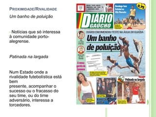 Proximidade/RivalidadeUm banho de poluição Notícias que só interessa à comunidade porto-alegrense.Patinada na largadaNum Estado onde a rivalidade futebolística está bem presente, acompanhar o sucesso ou o fracasso do seu time, ou do time adversário, interessa a torcedores.