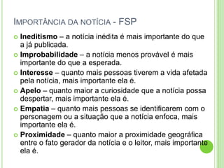Importância da notícia - FSPIneditismo – a notícia inédita é mais importante do que a já publicada.Improbabilidade – a notícia menos provável é mais importante do que a esperada.Interesse – quanto mais pessoas tiverem a vida afetada pela notícia, mais importante ela é.Apelo – quanto maior a curiosidade que a notícia possa despertar, mais importante ela é.Empatia – quanto mais pessoas se identificarem com o personagem ou a situação que a notícia enfoca, mais importante ela é.Proximidade – quanto maior a proximidade geográfica entre o fato gerador da notícia e o leitor, mais importante ela é. 