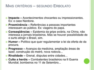 Mais critérios – segundo ErbolatoImpacto – Acontecimentos chocantes ou impressionantes. Ex: o caso Nardone.Proeminência – Referências a pessoas importantes interessam ao público. Ex: viagens do papa.Conseqüências – Epidemia da gripe aviária, na China, não interessa a jornais brasileiros. Mas se houver possibilidade de o surto atingir o Brasil, sim.Humor – Político que quer regulamentar a lei da oferta de da procura.Progresso – Avanços da medicina, ampliação áreas de lazer, construção do metrô, nova rodovia...Rivalidade – Grenal, disputas entre cidades...Culto a heróis – Combatentes brasileiros na II Guerra Mundial, bombeiros no 11 de Setembro...