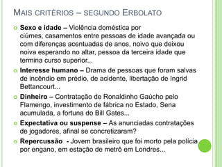 Mais critérios – segundo ErbolatoSexo e idade – Violência doméstica por ciúmes, casamentos entre pessoas de idade avançada ou com diferenças acentuadas de anos, noivo que deixou noiva esperando no altar, pessoa da terceira idade que termina curso superior...Interesse humano – Drama de pessoas que foram salvas de incêndio em prédio, de acidente, libertação de Ingrid Bettancourt...Dinheiro – Contratação de Ronaldinho Gaúcho pelo Flamengo, investimento de fábrica no Estado, Sena acumulada, a fortuna do Bill Gates...Expectativa ou suspense – As anunciadas contratações de jogadores, afinal se concretizaram?Repercussão  - Jovem brasileiro que foi morto pela polícia por engano, em estação de metrô em Londres...