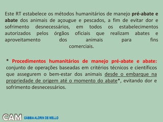 Este RT estabelece os métodos humanitários de manejo pré-abate e
abate dos animais de açougue e pescados, a fim de evitar dor e
sofrimento desnecessários, em todos os estabelecimentos
autorizados pelos órgãos oficiais que realizam abates e
aproveitamento dos animais para fins
comerciais.
* Procedimentos humanitários de manejo pré-abate e abate:
conjunto de operações baseadas em critérios técnicos e científicos
que assegurem o bem-estar dos animais desde o embarque na
propriedade de origem até o momento do abate*, evitando dor e
sofrimento desnecessários.
CÁSSIA ALDRIN DE MELLO
CÁSSIA ALDRIN DE MELLO
 